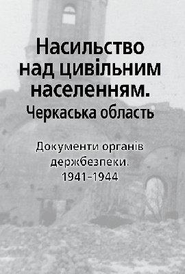 Насильство над цивільним населенням. Черкаська область. Документи органів держбезпеки. 1941-1944 1 Насильство над цивільним населенням. Черкаська область. Документи органів держбезпеки. 1941-1944